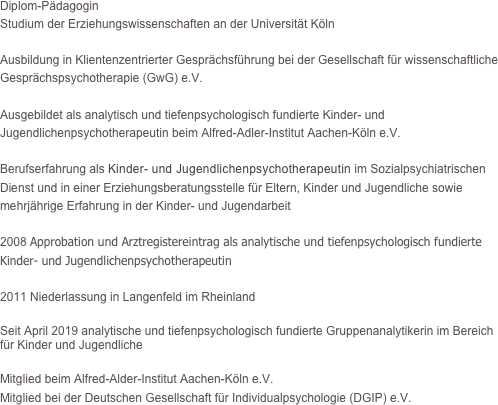 Diplom-Pädagogin 
Studium der Erziehungswissenschaften an der Universität Köln

Ausbildung in Klientenzentrierter Gesprächsführung bei der Gesellschaft für wissenschaftliche Gesprächspsychotherapie (GwG) e.V.

Ausgebildet als analytisch und tiefenpsychologisch fundierte Kinder- und Jugendlichenpsychotherapeutin beim Alfred-Adler-Institut Aachen-Köln e.V.

Berufserfahrung als Kinder- und Jugendlichenpsychotherapeutin im Sozialpsychiatrischen Dienst und in einer Erziehungsberatungsstelle für Eltern, Kinder und Jugendliche sowie mehrjährige Erfahrung in der Kinder- und Jugendarbeit

2008 Approbation und Arztregistereintrag als analytische und tiefenpsychologisch fundierte Kinder- und Jugendlichenpsychotherapeutin 

2011 Niederlassung in Langenfeld im Rheinland

Seit April 2019 analytische und tiefenpsychologisch fundierte Gruppenanalytikerin im Bereich für Kinder und Jugendliche  

Mitglied beim Alfred-Alder-Institut Aachen-Köln e.V.
Mitglied bei der Deutschen Gesellschaft für Individualpsychologie (DGIP) e.V.